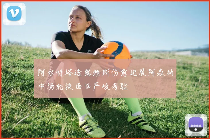 阿尔特塔透露赖斯伤愈进展阿森纳中场轮换面临严峻考验