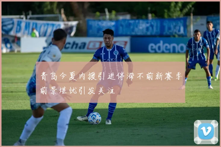 青岛今夏内援引进停滞不前新赛季前景堪忧引发关注